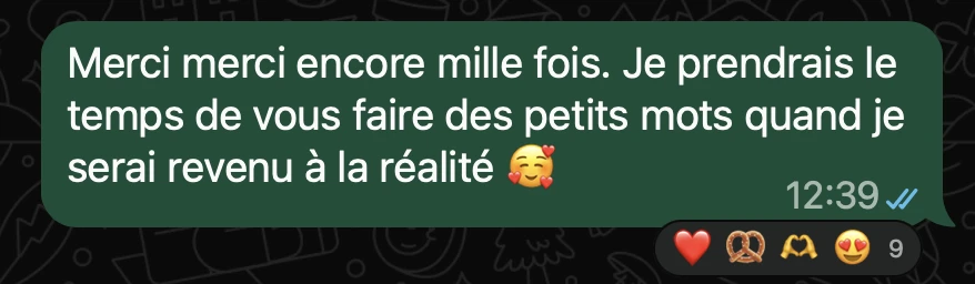Merci merci encore mille fois. Je prendrais le temps de vous faire des petits mots quand je serai revenu à la réalité