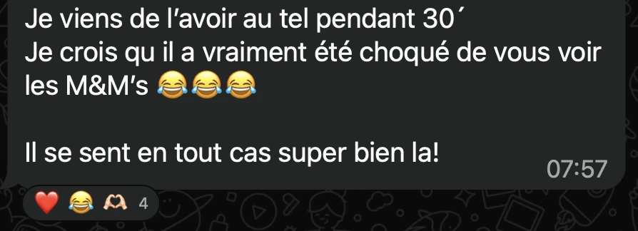 Message du groupe : Je viens de l’avoir au tel pendant 30’. Je crois qu’il a vraiment été choqué de vous voir les M&M’s. Il se sent en tout cas super bien là !